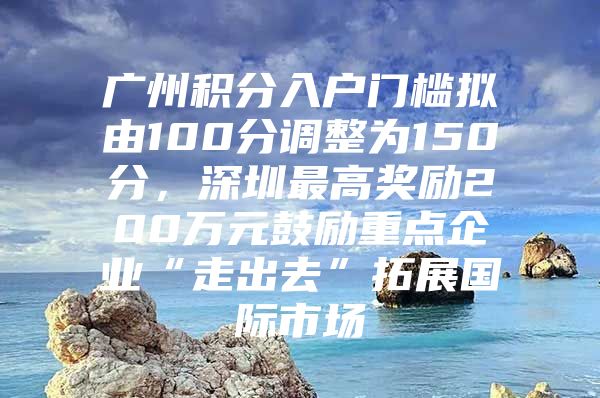 广州积分入户门槛拟由100分调整为150分，深圳最高奖励200万元鼓励重点企业“走出去”拓展国际市场