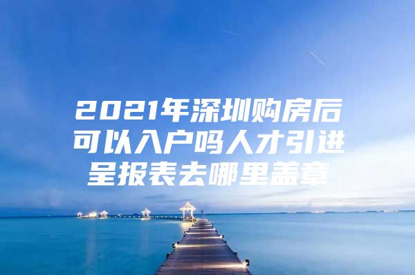 2021年深圳购房后可以入户吗人才引进呈报表去哪里盖章