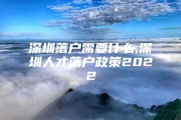 深圳落户需要什么,深圳人才落户政策2022