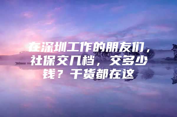 在深圳工作的朋友们，社保交几档，交多少钱？干货都在这