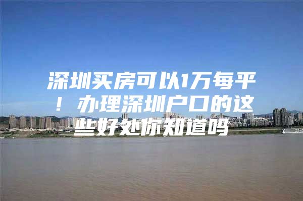 深圳买房可以1万每平！办理深圳户口的这些好处你知道吗