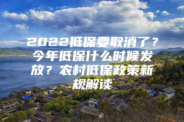 2022低保要取消了？今年低保什么时候发放？农村低保政策新规解读