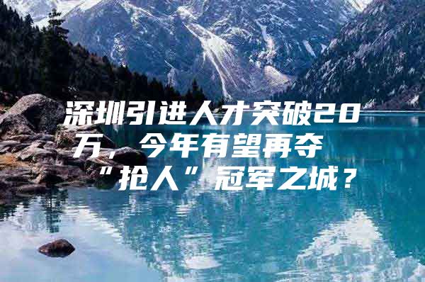 深圳引进人才突破20万，今年有望再夺“抢人”冠军之城？