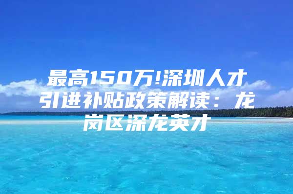 最高150万!深圳人才引进补贴政策解读：龙岗区深龙英才