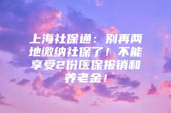 上海社保通：别再两地缴纳社保了！不能享受2份医保报销和养老金！