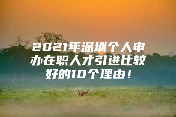 2021年深圳个人申办在职人才引进比较好的10个理由！