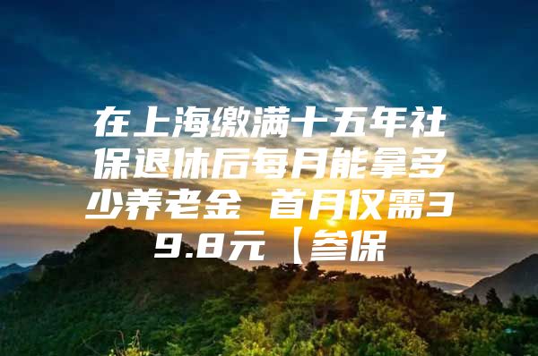 在上海缴满十五年社保退休后每月能拿多少养老金 首月仅需39.8元【参保