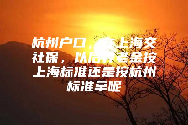 杭州户口，在上海交社保，以后养老金按上海标准还是按杭州标准拿呢