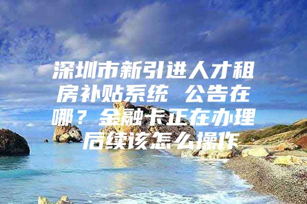 深圳市新引进人才租房补贴系统 公告在哪？金融卡正在办理 后续该怎么操作