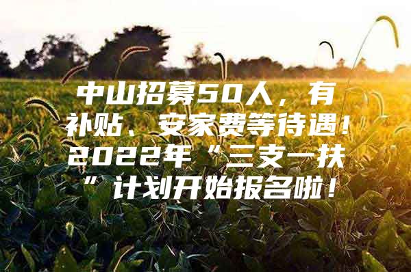 中山招募50人，有补贴、安家费等待遇！2022年“三支一扶”计划开始报名啦！