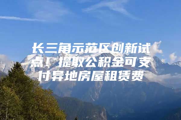 长三角示范区创新试点！提取公积金可支付异地房屋租赁费