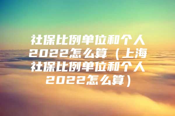 社保比例单位和个人2022怎么算（上海社保比例单位和个人2022怎么算）