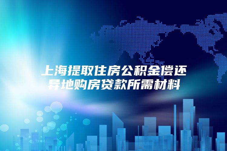 上海提取住房公积金偿还异地购房贷款所需材料