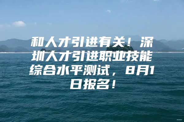 和人才引进有关！深圳人才引进职业技能综合水平测试，8月1日报名！