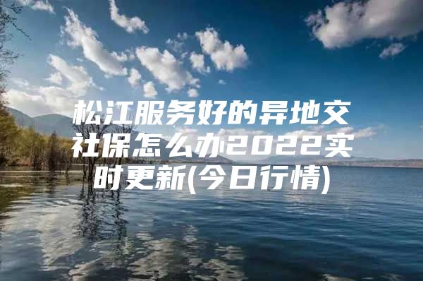 松江服务好的异地交社保怎么办2022实时更新(今日行情)