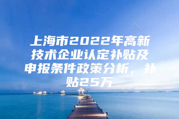 上海市2022年高新技术企业认定补贴及申报条件政策分析，补贴25万