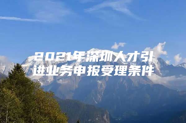 2021年深圳人才引进业务申报受理条件