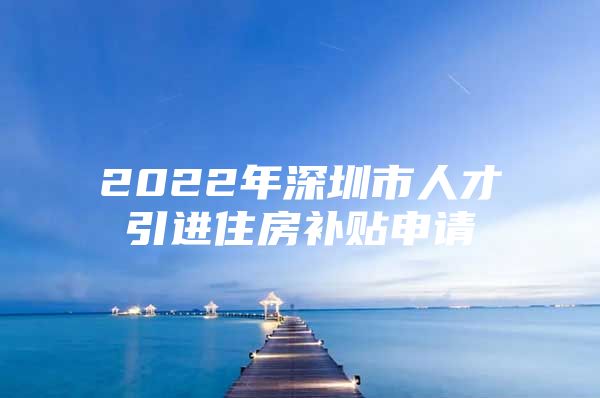 2022年深圳市人才引进住房补贴申请