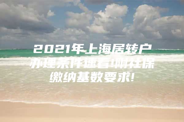 2021年上海居转户办理条件速看!附社保缴纳基数要求!