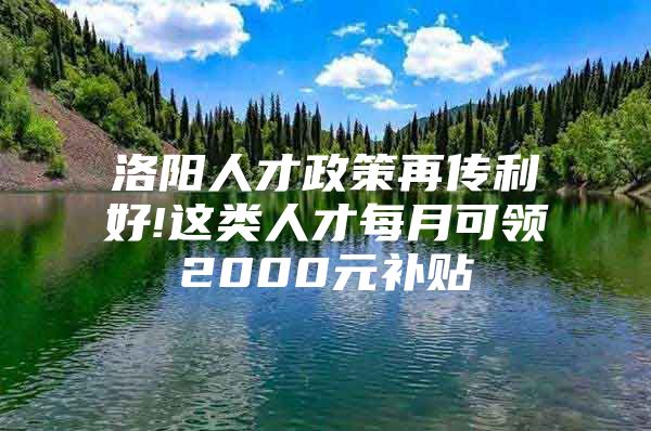 洛阳人才政策再传利好!这类人才每月可领2000元补贴