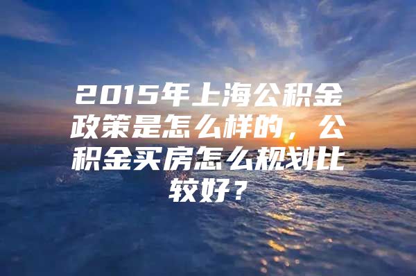 2015年上海公积金政策是怎么样的，公积金买房怎么规划比较好？