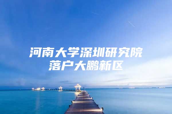 河南大学深圳研究院落户大鹏新区