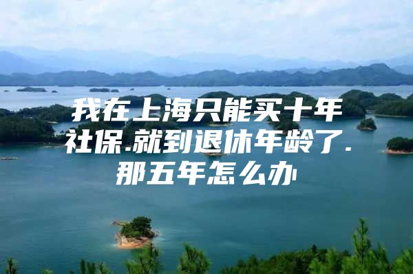 我在上海只能买十年社保.就到退休年龄了.那五年怎么办