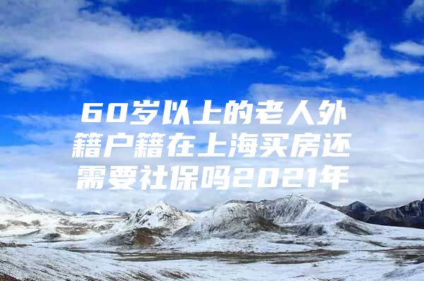 60岁以上的老人外籍户籍在上海买房还需要社保吗2021年