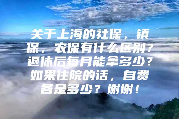 关于上海的社保，镇保，农保有什么区别？退休后每月能拿多少？如果住院的话，自费各是多少？谢谢！