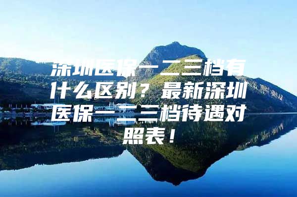 深圳医保一二三档有什么区别？最新深圳医保一二三档待遇对照表！