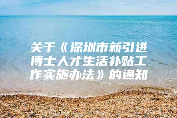 关于《深圳市新引进博士人才生活补贴工作实施办法》的通知