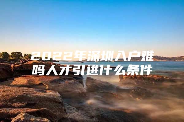 2022年深圳入户难吗人才引进什么条件