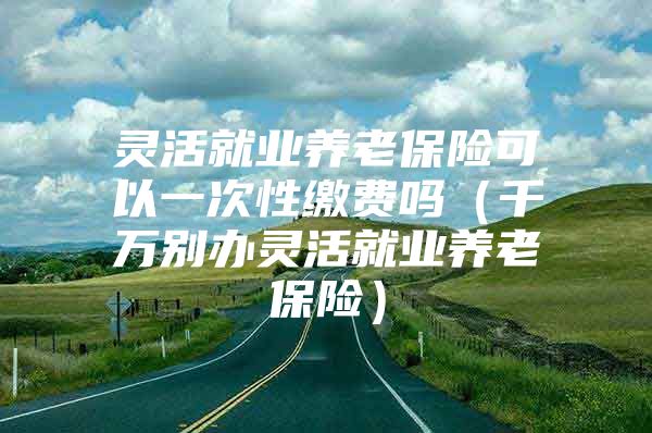 灵活就业养老保险可以一次性缴费吗（千万别办灵活就业养老保险）