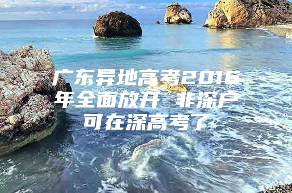 广东异地高考2016年全面放开 非深户可在深高考了