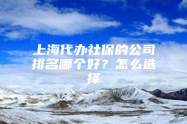 上海代办社保的公司排名哪个好？怎么选择