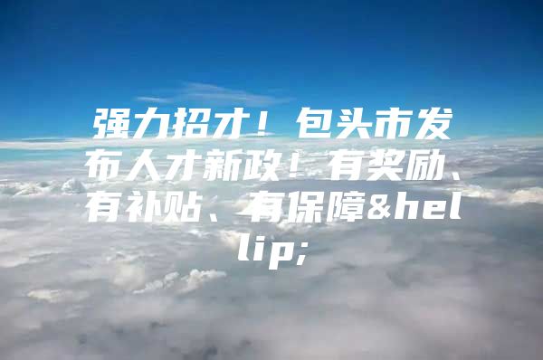 强力招才！包头市发布人才新政！有奖励、有补贴、有保障…