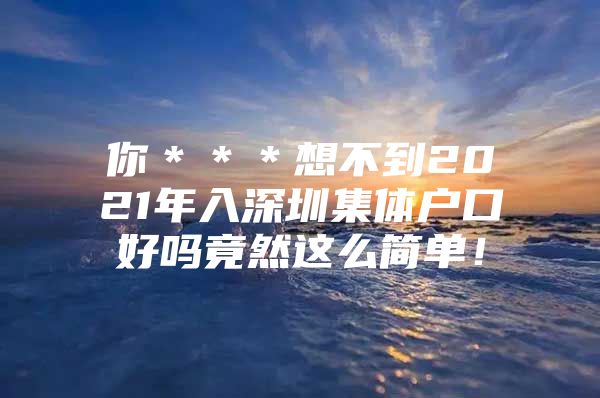 你＊＊＊想不到2021年入深圳集体户口好吗竟然这么简单！