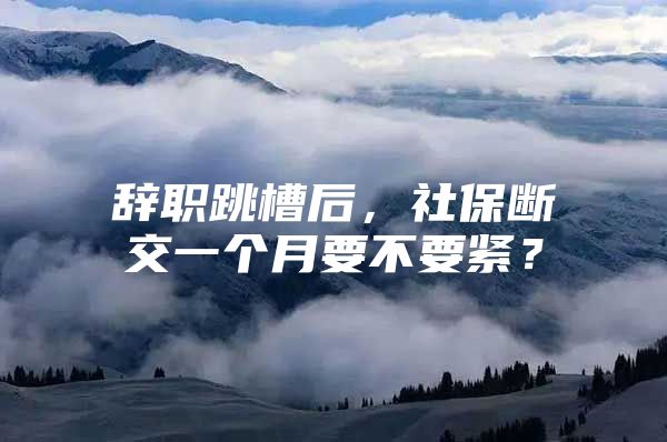 辞职跳槽后，社保断交一个月要不要紧？