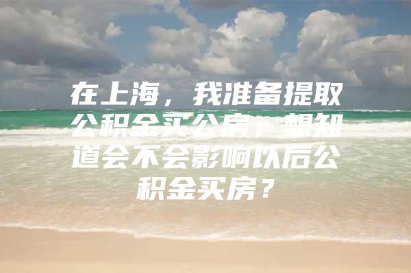 在上海，我准备提取公积金买公房，想知道会不会影响以后公积金买房？