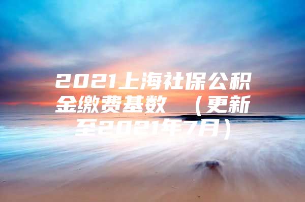 2021上海社保公积金缴费基数 （更新至2021年7月）