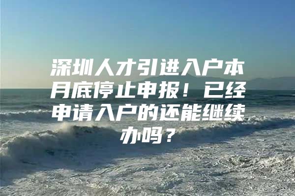 深圳人才引进入户本月底停止申报！已经申请入户的还能继续办吗？