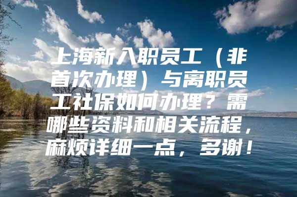 上海新入职员工（非首次办理）与离职员工社保如何办理？需哪些资料和相关流程，麻烦详细一点，多谢！