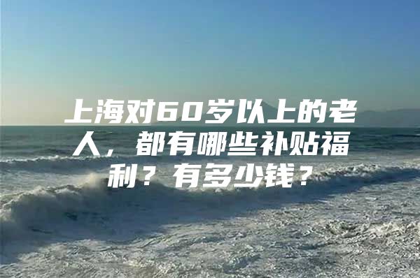 上海对60岁以上的老人，都有哪些补贴福利？有多少钱？