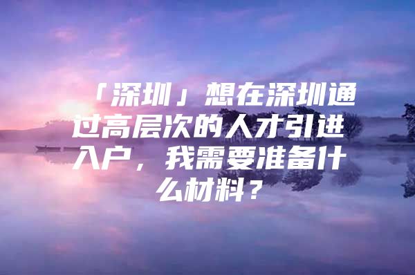 「深圳」想在深圳通过高层次的人才引进入户，我需要准备什么材料？