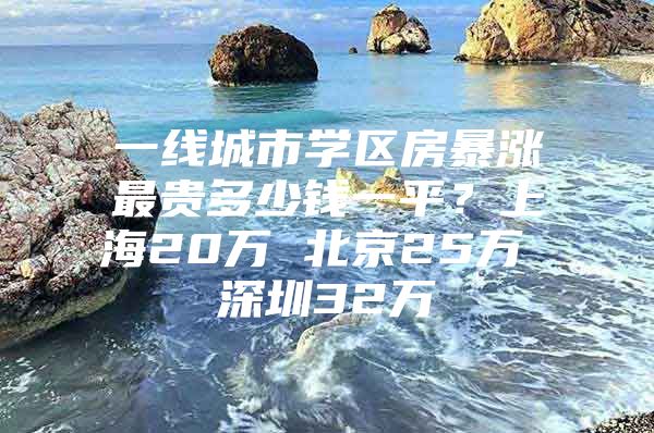 一线城市学区房暴涨最贵多少钱一平？上海20万 北京25万 深圳32万