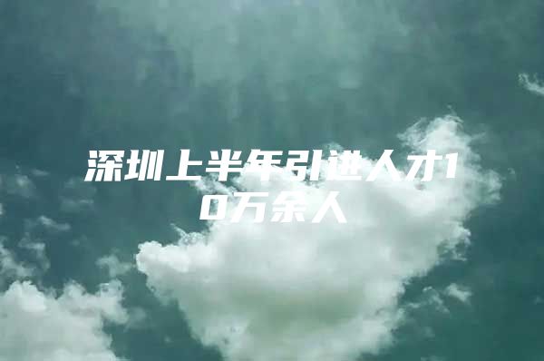 深圳上半年引进人才10万余人