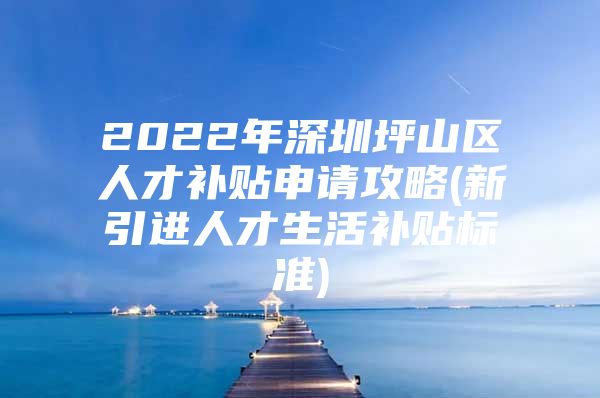 2022年深圳坪山区人才补贴申请攻略(新引进人才生活补贴标准)