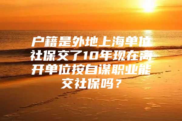 户籍是外地上海单位社保交了10年现在离开单位按自谋职业能交社保吗？