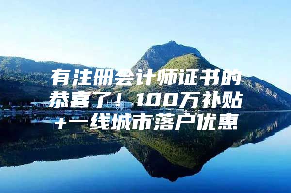 有注册会计师证书的恭喜了！100万补贴+一线城市落户优惠