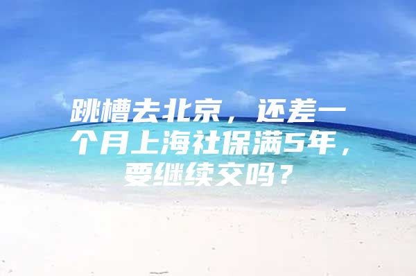 跳槽去北京，还差一个月上海社保满5年，要继续交吗？